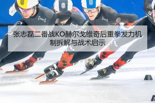张志磊二番战KO赫尔戈维奇后重拳发力机制拆解与战术启示